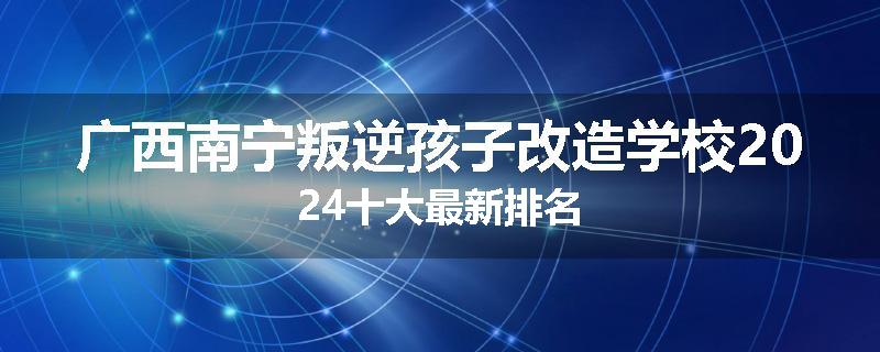 广西南宁叛逆孩子改造学校2024十大最新排名