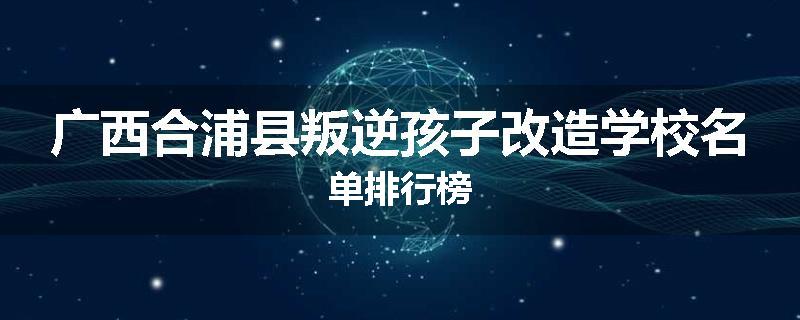 广西合浦县叛逆孩子改造学校名单排行榜