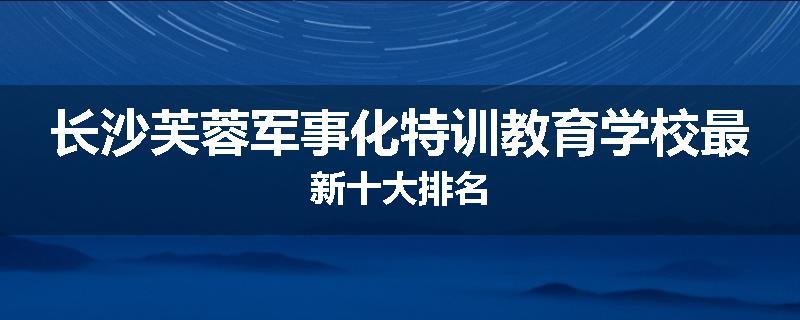 长沙芙蓉军事化特训教育学校最新十大排名