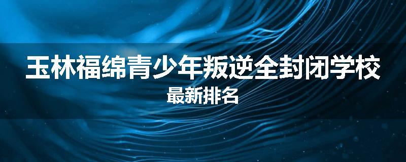 玉林福绵青少年叛逆全封闭学校最新排名