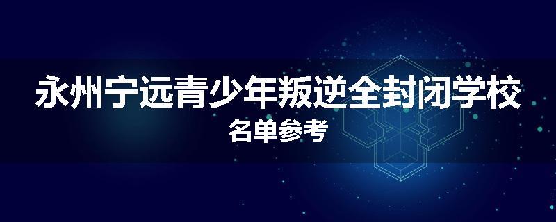 永州宁远青少年叛逆全封闭学校名单参考