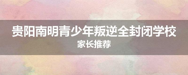 贵阳南明青少年叛逆全封闭学校家长推荐