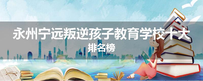 永州宁远叛逆孩子教育学校十大排名榜