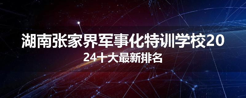 湖南张家界军事化特训学校2024十大最新排名