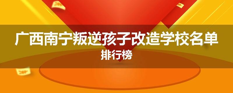 广西南宁叛逆孩子改造学校名单排行榜