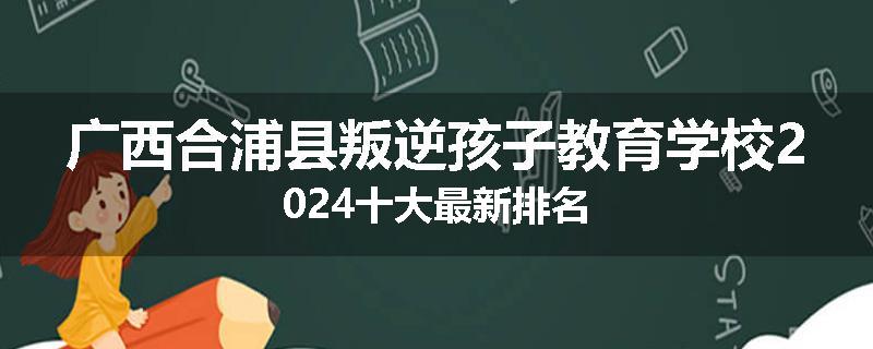 广西合浦县叛逆孩子教育学校2024十大最新排名