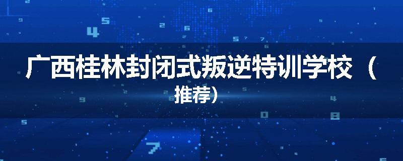 广西桂林封闭式叛逆特训学校（推荐）