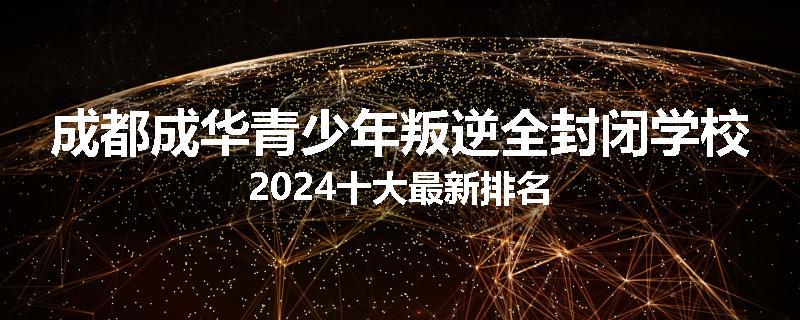 成都成华青少年叛逆全封闭学校2024十大最新排名