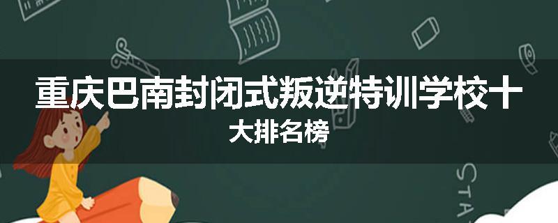 重庆巴南封闭式叛逆特训学校十大排名榜