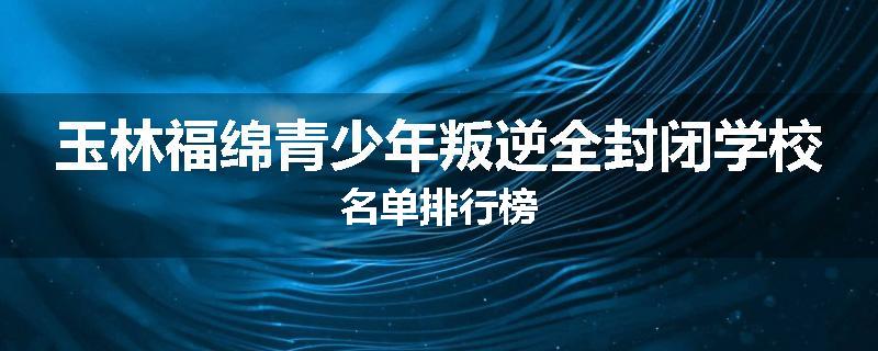 玉林福绵青少年叛逆全封闭学校名单排行榜