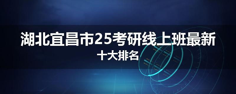 湖北宜昌市25考研线上班最新十大排名