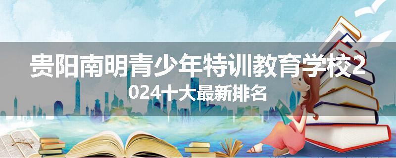 贵阳南明青少年特训教育学校2024十大最新排名
