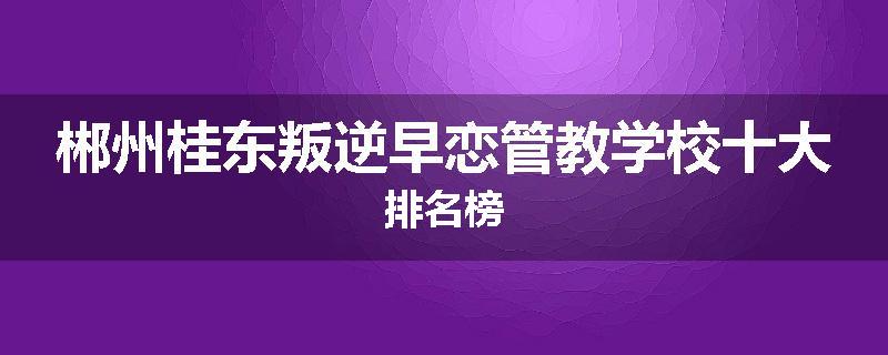 郴州桂东叛逆早恋管教学校十大排名榜