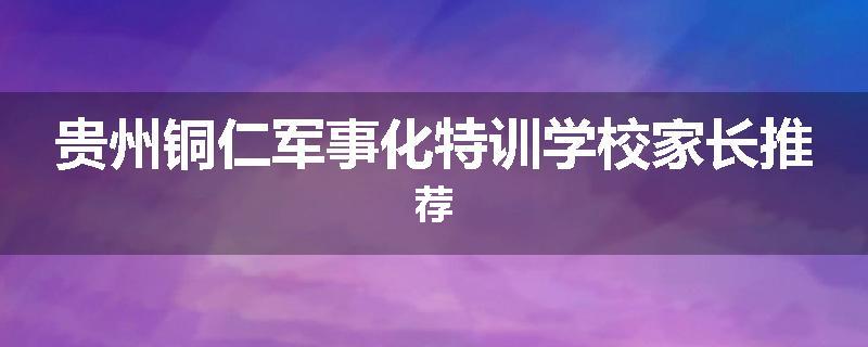 贵州铜仁军事化特训学校家长推荐