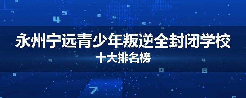 永州宁远青少年叛逆全封闭学校十大排名榜