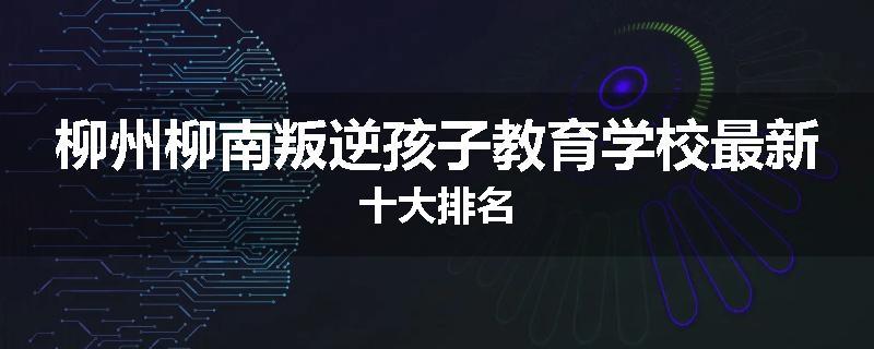 柳州柳南叛逆孩子教育学校最新十大排名