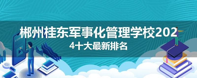 郴州桂东军事化管理学校2024十大最新排名