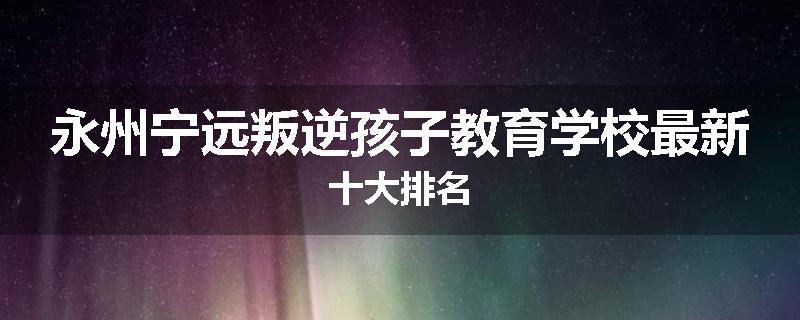永州宁远叛逆孩子教育学校最新十大排名