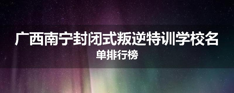 广西南宁封闭式叛逆特训学校名单排行榜