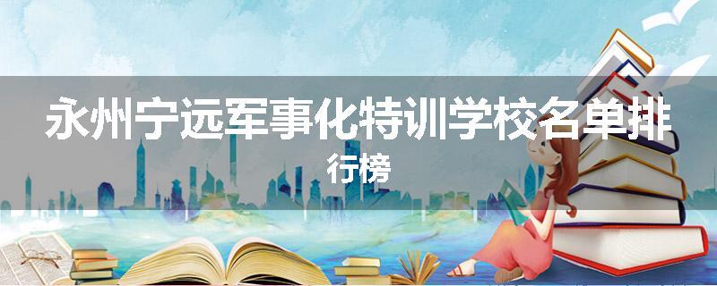 永州宁远军事化特训学校名单排行榜
