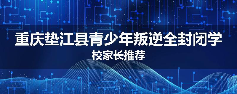 重庆垫江县青少年叛逆全封闭学校家长推荐