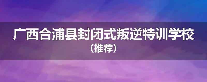 广西合浦县封闭式叛逆特训学校（推荐）