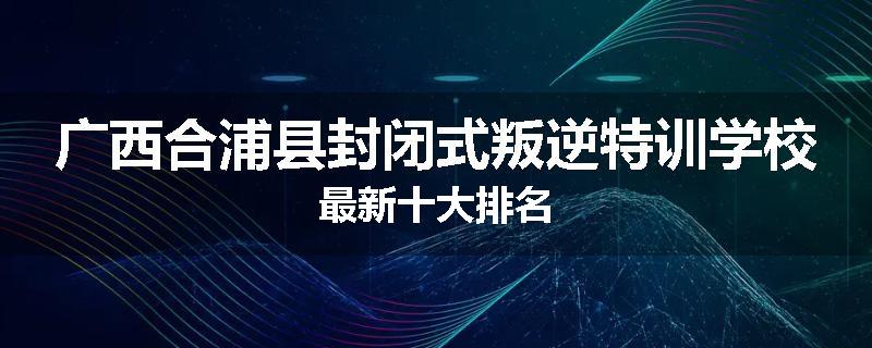 广西合浦县封闭式叛逆特训学校最新十大排名