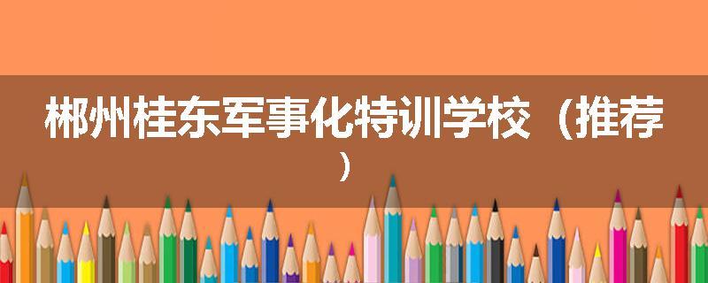 郴州桂东军事化特训学校（推荐）