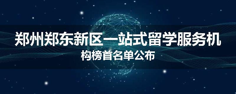 郑州郑东新区一站式留学服务机构榜首名单公布