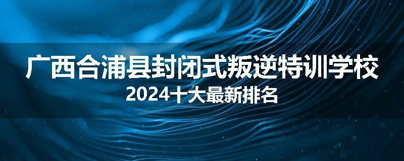 广西合浦县封闭式叛逆特训学校2024十大最新排名