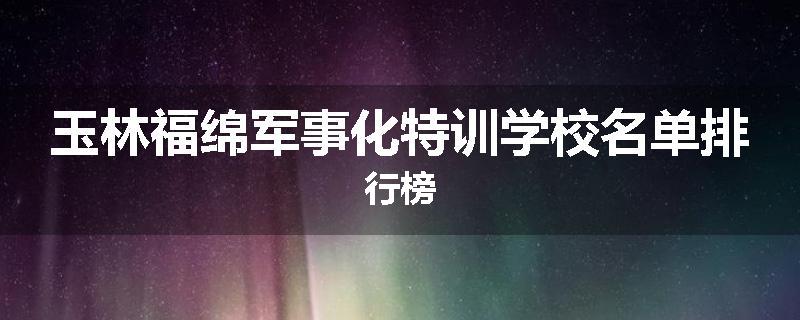 玉林福绵军事化特训学校名单排行榜