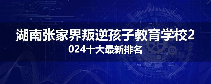 湖南张家界叛逆孩子教育学校2024十大最新排名