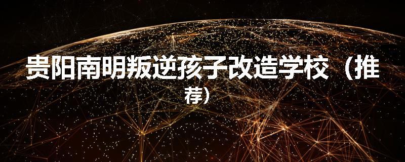 贵阳南明叛逆孩子改造学校（推荐）