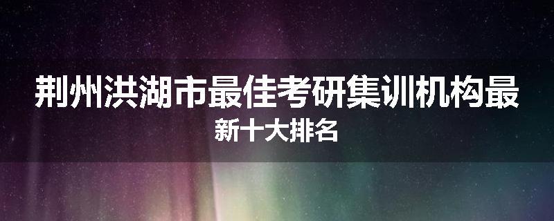 荆州洪湖市最佳考研集训机构最新十大排名