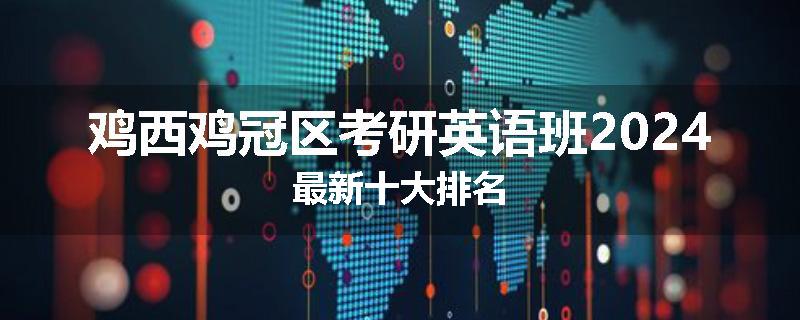 鸡西鸡冠区考研英语班2024最新十大排名