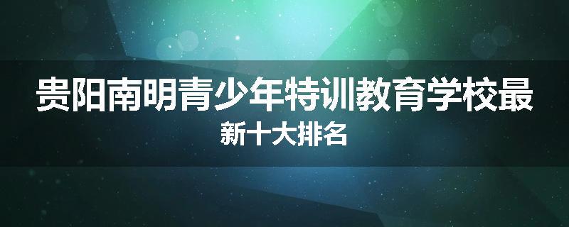 贵阳南明青少年特训教育学校最新十大排名
