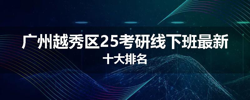 广州越秀区25考研线下班最新十大排名