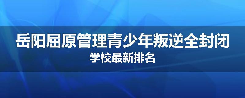 岳阳屈原管理青少年叛逆全封闭学校最新排名