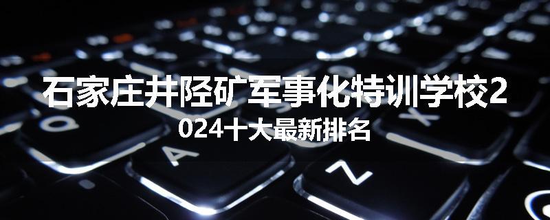 石家庄井陉矿军事化特训学校2024十大最新排名