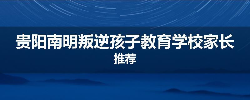 贵阳南明叛逆孩子教育学校家长推荐