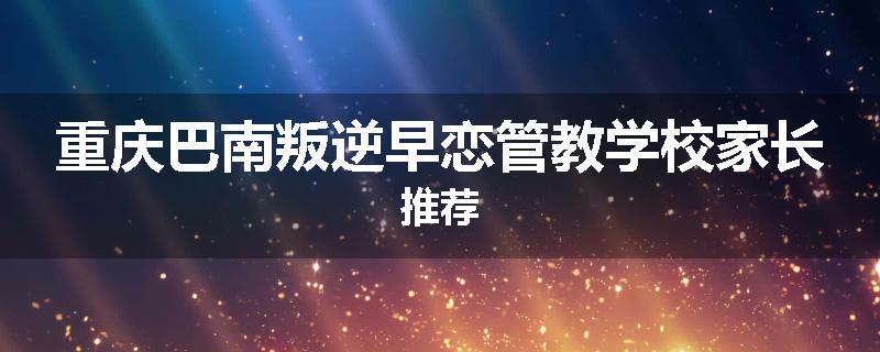 重庆巴南叛逆早恋管教学校家长推荐