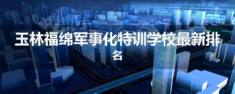 玉林福绵军事化特训学校最新排名