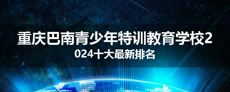重庆巴南青少年特训教育学校2024十大最新排名