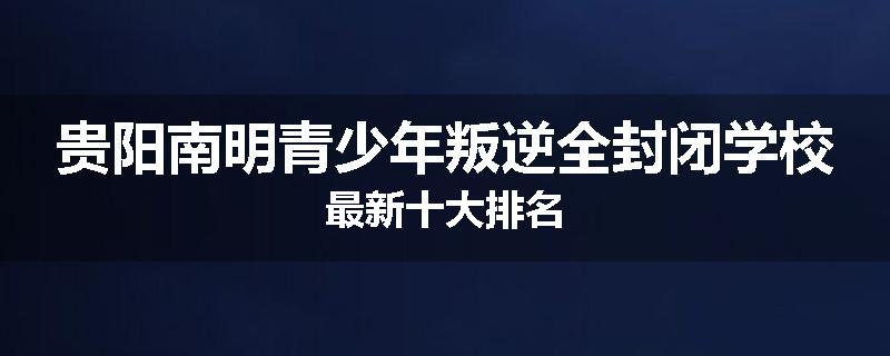 贵阳南明青少年叛逆全封闭学校最新十大排名