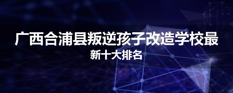 广西合浦县叛逆孩子改造学校最新十大排名