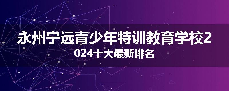 永州宁远青少年特训教育学校2024十大最新排名