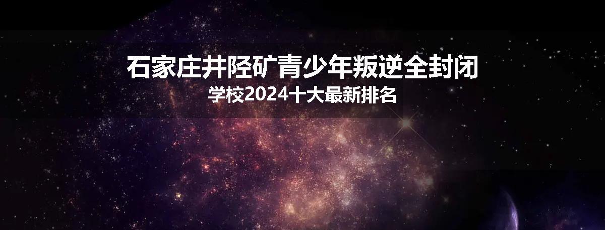 石家庄井陉矿青少年叛逆全封闭学校2024十大最新排名