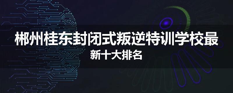 郴州桂东封闭式叛逆特训学校最新十大排名