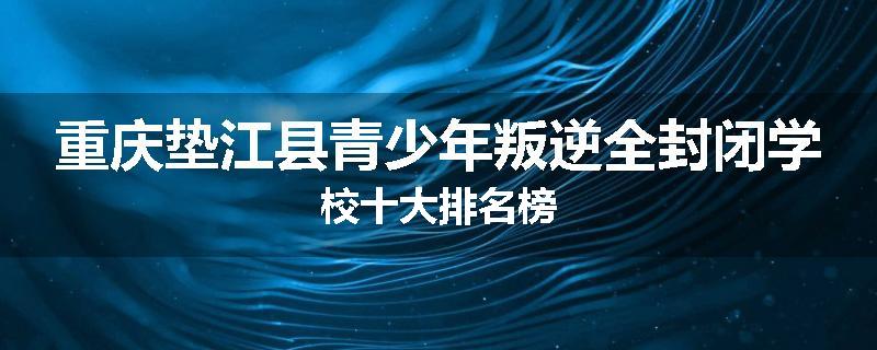 重庆垫江县青少年叛逆全封闭学校十大排名榜