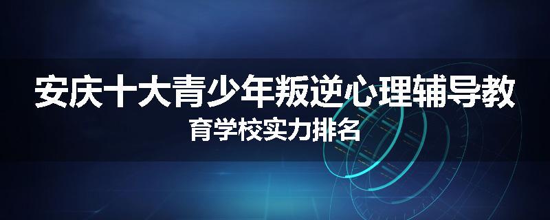 安庆十大青少年叛逆心理辅导教育学校实力排名